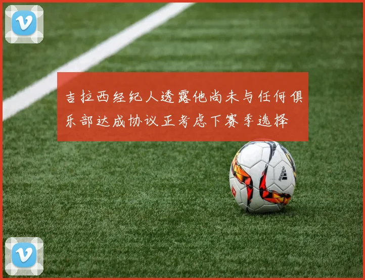 吉拉西经纪人透露他尚未与任何俱乐部达成协议正考虑下赛季选择
