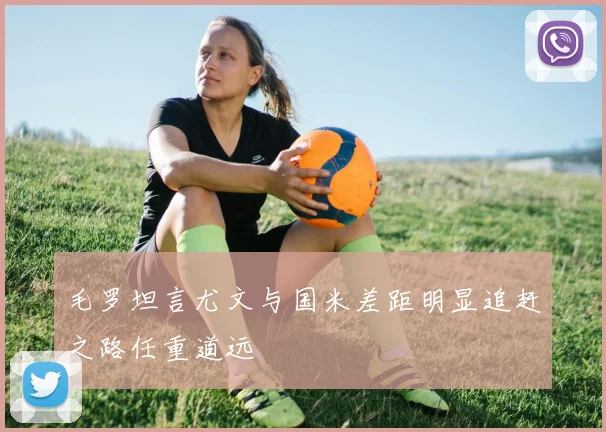 毛罗坦言尤文与国米差距明显追赶之路任重道远