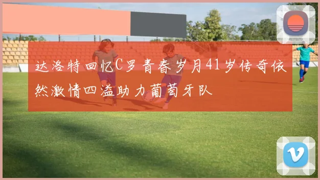 达洛特回忆C罗青春岁月41岁传奇依然激情四溢助力葡萄牙队