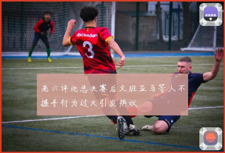 老六评论总决赛后文班亚马等人不握手行为过火引发热议