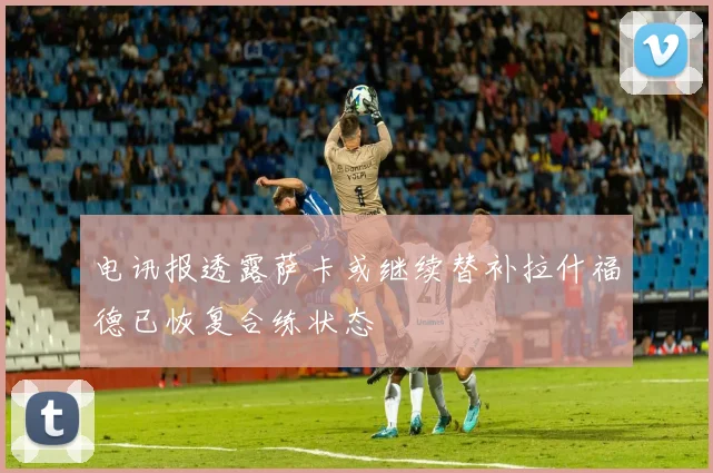 电讯报透露萨卡或继续替补拉什福德已恢复合练状态