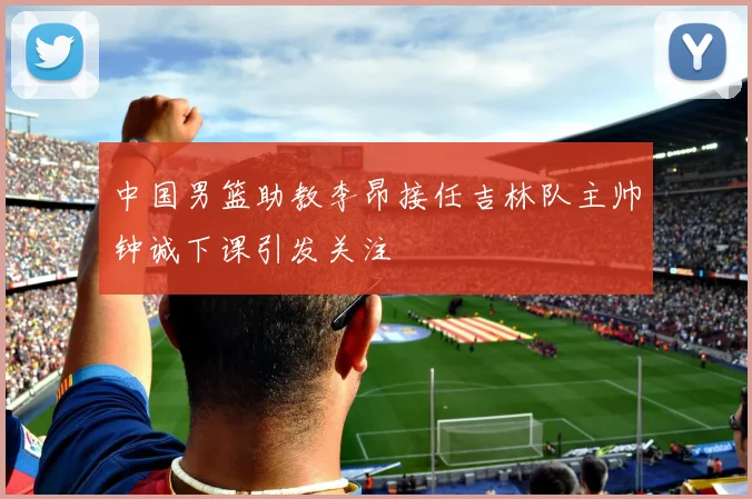 中国男篮助教李昂接任吉林队主帅钟诚下课引发关注