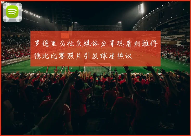 罗德里戈社交媒体分享观看利雅得德比比赛照片引发球迷热议