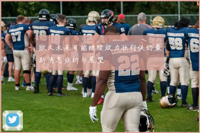 欧文未来可能继续效力独行侠的最新消息分析与展望