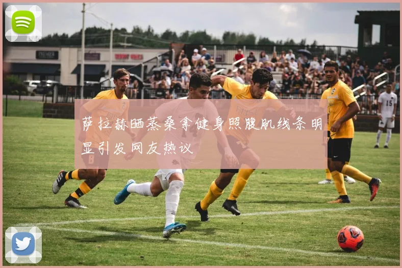 萨拉赫晒蒸桑拿健身照腹肌线条明显引发网友热议