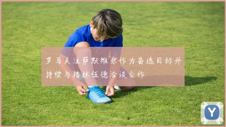 罗马关注萨默维尔作为备选目标并持续与格林伍德洽谈合作