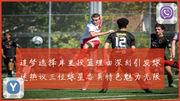 追梦选择库里投篮理由深刻引发球迷热议三位球星各具特色魅力无限