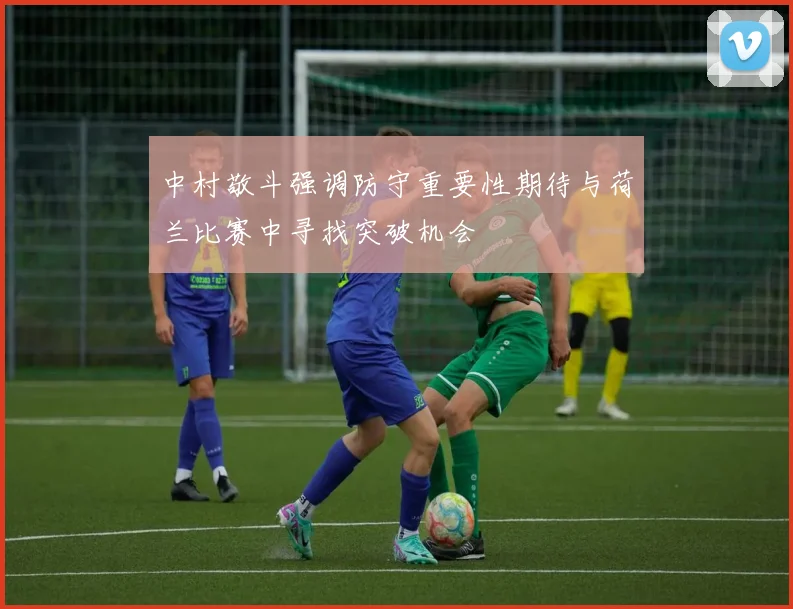 中村敬斗强调防守重要性期待与荷兰比赛中寻找突破机会