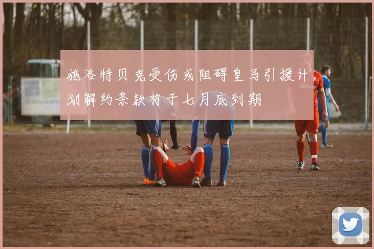 施洛特贝克受伤或阻碍皇马引援计划解约条款将于七月底到期