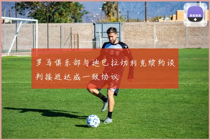 罗马俱乐部与迪巴拉切利克续约谈判接近达成一致协议