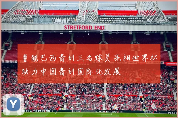 鲁能巴西青训三名球员亮相世界杯助力中国青训国际化发展
