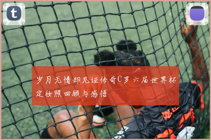 岁月无情却见证传奇C罗六届世界杯定妆照回顾与感悟