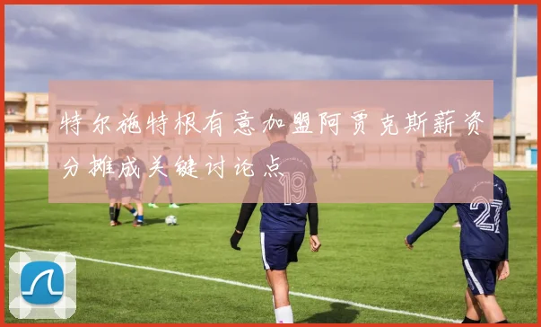 特尔施特根有意加盟阿贾克斯薪资分摊成关键讨论点