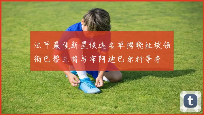 法甲最佳新星候选名单揭晓杜埃领衔巴黎三将与布阿迪巴尔科争夺