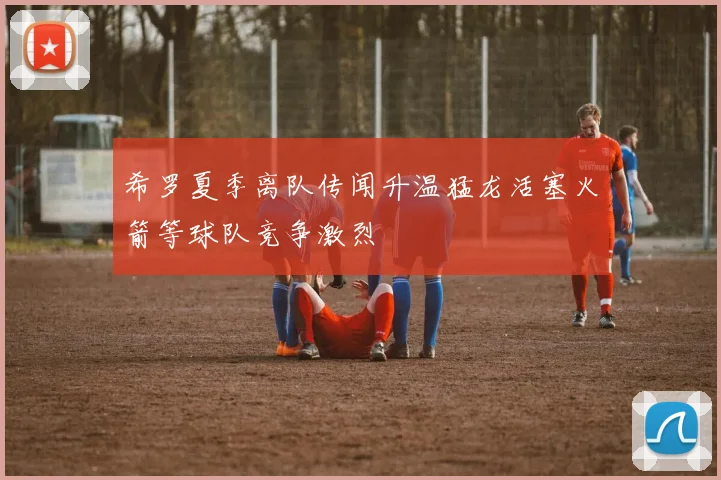 希罗夏季离队传闻升温猛龙活塞火箭等球队竞争激烈